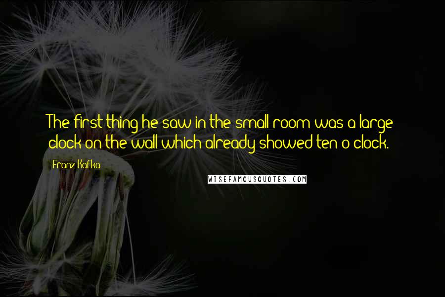 Franz Kafka Quotes: The first thing he saw in the small room was a large clock on the wall which already showed ten o'clock.