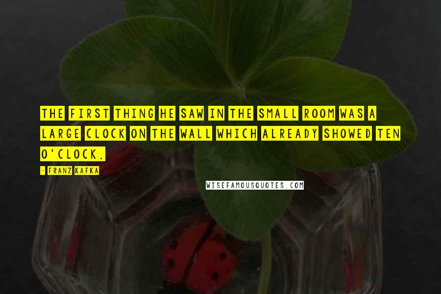 Franz Kafka Quotes: The first thing he saw in the small room was a large clock on the wall which already showed ten o'clock.