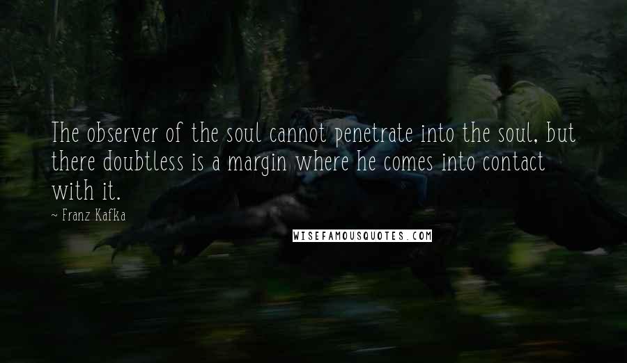 Franz Kafka Quotes: The observer of the soul cannot penetrate into the soul, but there doubtless is a margin where he comes into contact with it.