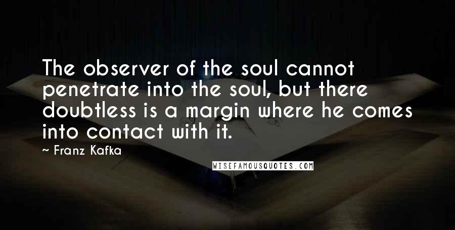 Franz Kafka Quotes: The observer of the soul cannot penetrate into the soul, but there doubtless is a margin where he comes into contact with it.