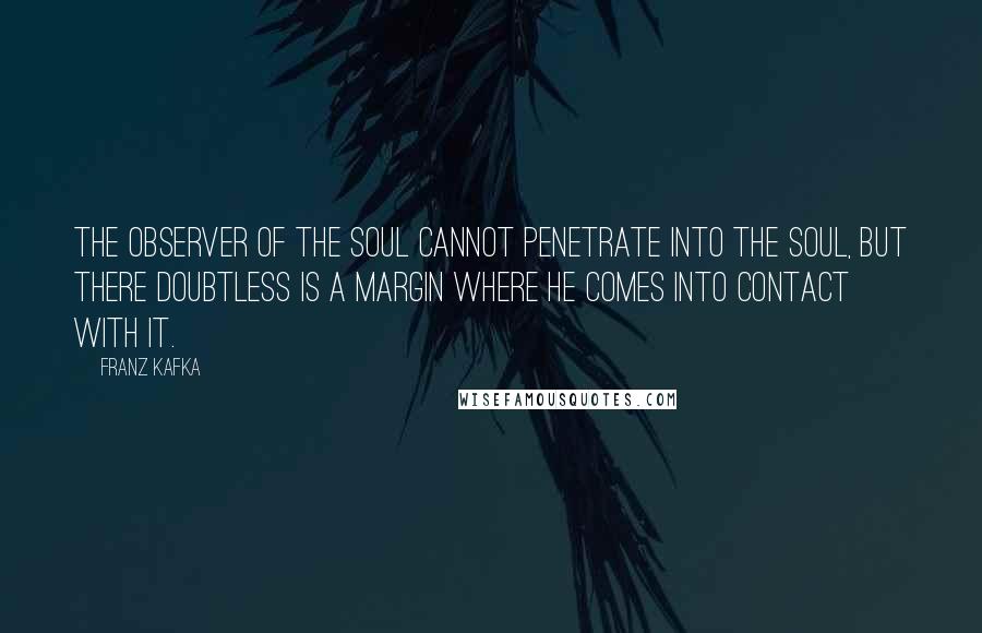 Franz Kafka Quotes: The observer of the soul cannot penetrate into the soul, but there doubtless is a margin where he comes into contact with it.