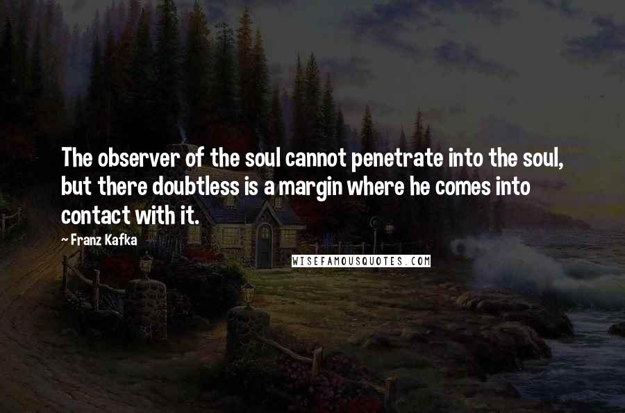 Franz Kafka Quotes: The observer of the soul cannot penetrate into the soul, but there doubtless is a margin where he comes into contact with it.