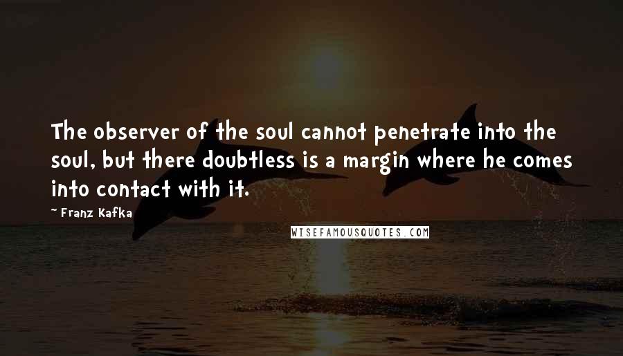 Franz Kafka Quotes: The observer of the soul cannot penetrate into the soul, but there doubtless is a margin where he comes into contact with it.
