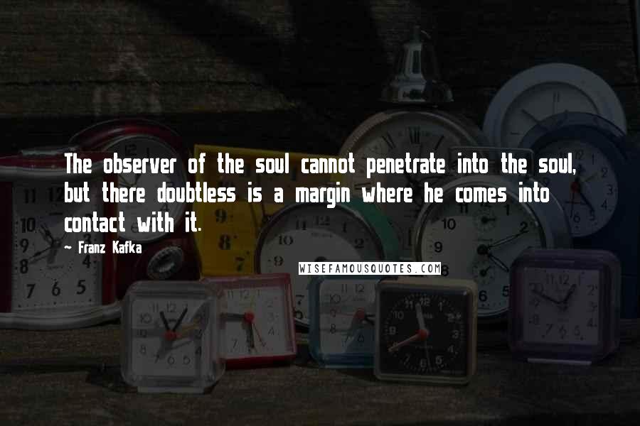 Franz Kafka Quotes: The observer of the soul cannot penetrate into the soul, but there doubtless is a margin where he comes into contact with it.