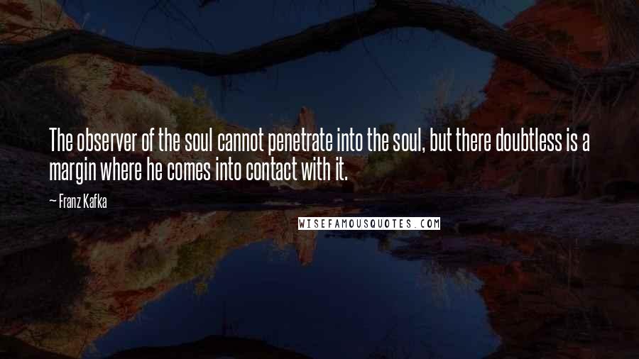 Franz Kafka Quotes: The observer of the soul cannot penetrate into the soul, but there doubtless is a margin where he comes into contact with it.