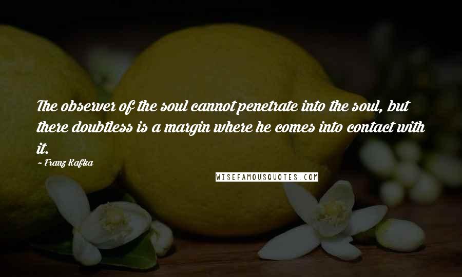 Franz Kafka Quotes: The observer of the soul cannot penetrate into the soul, but there doubtless is a margin where he comes into contact with it.