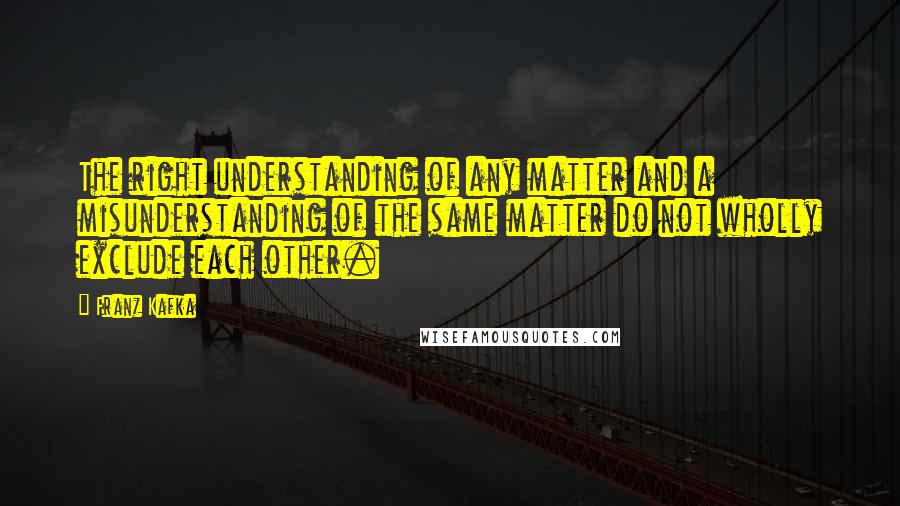 Franz Kafka Quotes: The right understanding of any matter and a misunderstanding of the same matter do not wholly exclude each other.