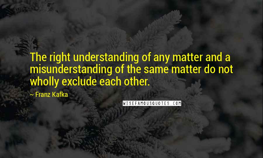 Franz Kafka Quotes: The right understanding of any matter and a misunderstanding of the same matter do not wholly exclude each other.