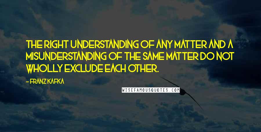 Franz Kafka Quotes: The right understanding of any matter and a misunderstanding of the same matter do not wholly exclude each other.