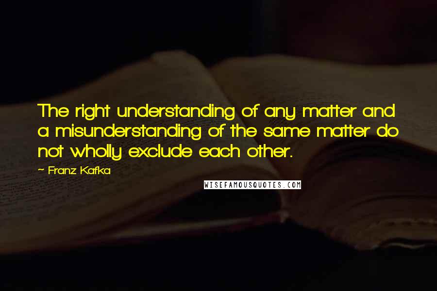 Franz Kafka Quotes: The right understanding of any matter and a misunderstanding of the same matter do not wholly exclude each other.