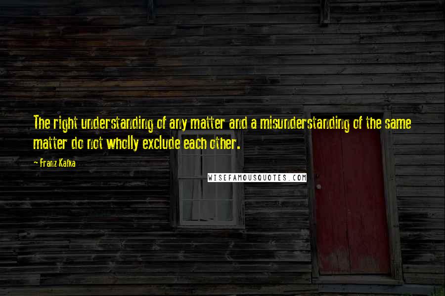 Franz Kafka Quotes: The right understanding of any matter and a misunderstanding of the same matter do not wholly exclude each other.