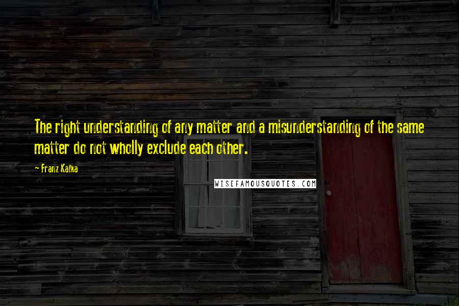 Franz Kafka Quotes: The right understanding of any matter and a misunderstanding of the same matter do not wholly exclude each other.