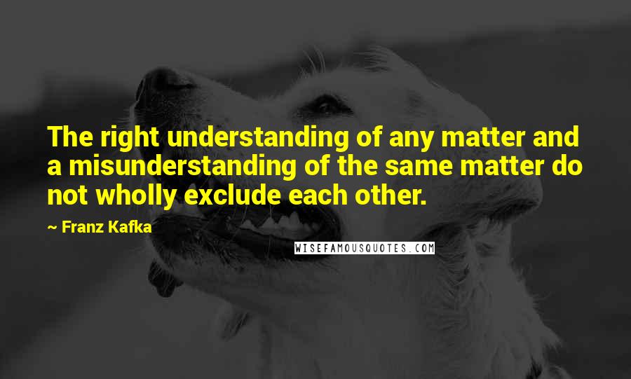 Franz Kafka Quotes: The right understanding of any matter and a misunderstanding of the same matter do not wholly exclude each other.