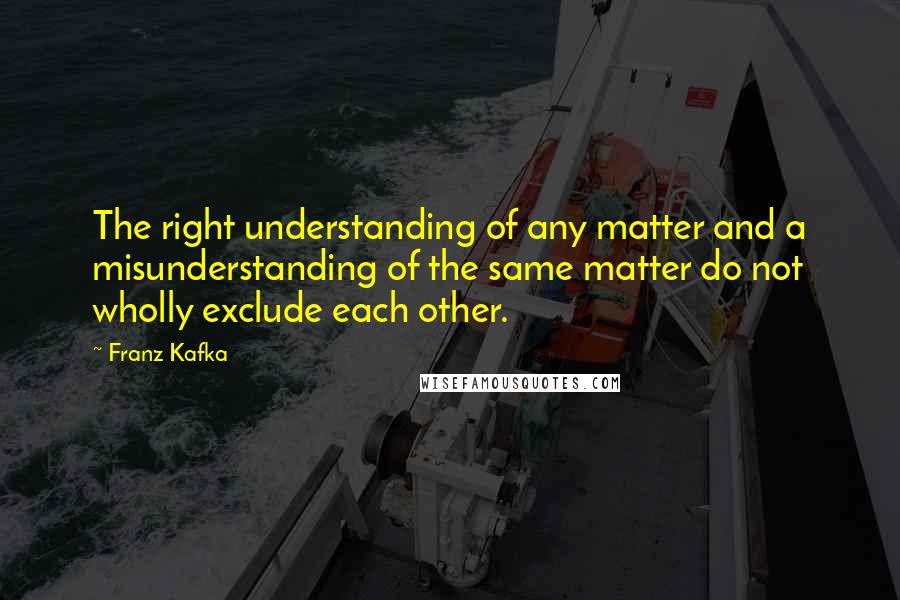 Franz Kafka Quotes: The right understanding of any matter and a misunderstanding of the same matter do not wholly exclude each other.