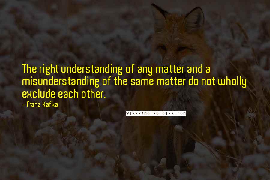 Franz Kafka Quotes: The right understanding of any matter and a misunderstanding of the same matter do not wholly exclude each other.