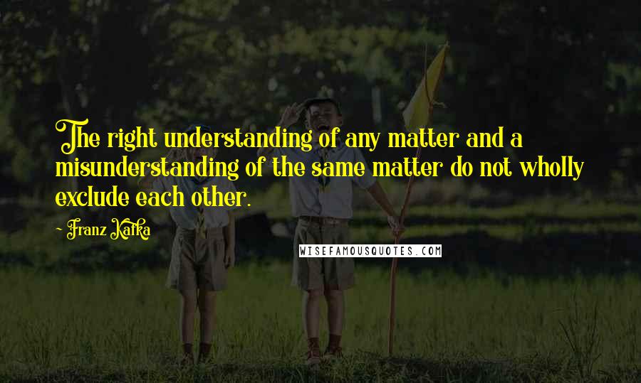 Franz Kafka Quotes: The right understanding of any matter and a misunderstanding of the same matter do not wholly exclude each other.