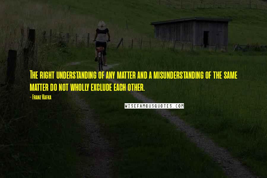 Franz Kafka Quotes: The right understanding of any matter and a misunderstanding of the same matter do not wholly exclude each other.