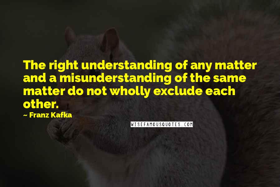 Franz Kafka Quotes: The right understanding of any matter and a misunderstanding of the same matter do not wholly exclude each other.