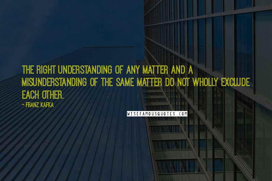 Franz Kafka Quotes: The right understanding of any matter and a misunderstanding of the same matter do not wholly exclude each other.