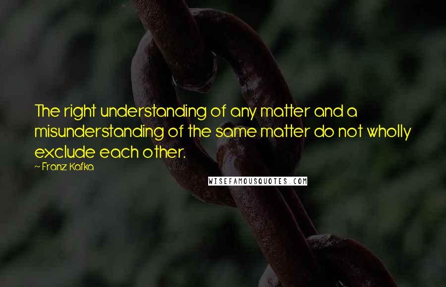 Franz Kafka Quotes: The right understanding of any matter and a misunderstanding of the same matter do not wholly exclude each other.