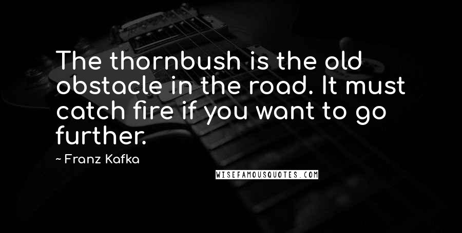 Franz Kafka Quotes: The thornbush is the old obstacle in the road. It must catch fire if you want to go further.