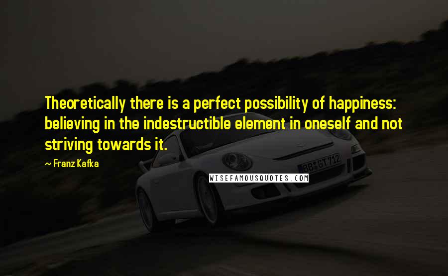 Franz Kafka Quotes: Theoretically there is a perfect possibility of happiness: believing in the indestructible element in oneself and not striving towards it.