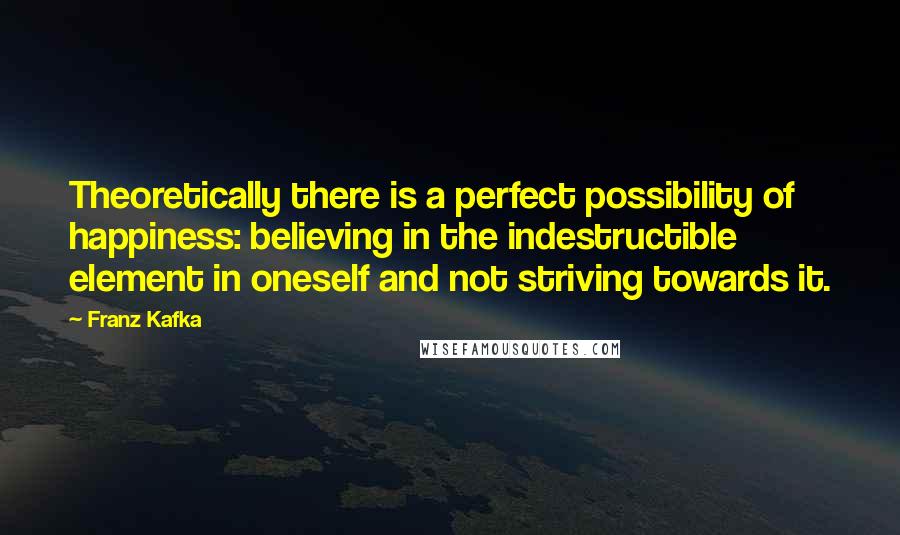 Franz Kafka Quotes: Theoretically there is a perfect possibility of happiness: believing in the indestructible element in oneself and not striving towards it.