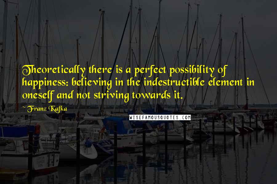 Franz Kafka Quotes: Theoretically there is a perfect possibility of happiness: believing in the indestructible element in oneself and not striving towards it.