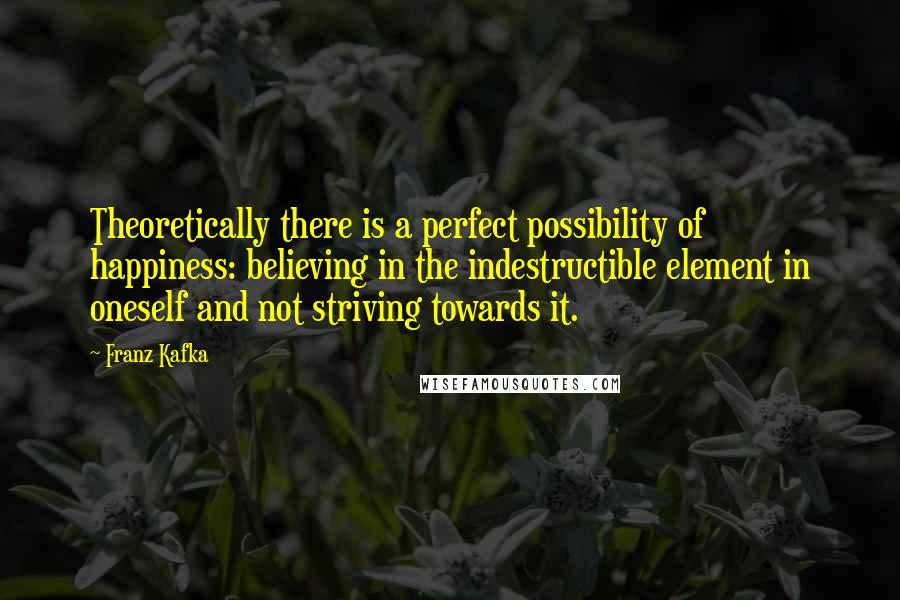 Franz Kafka Quotes: Theoretically there is a perfect possibility of happiness: believing in the indestructible element in oneself and not striving towards it.