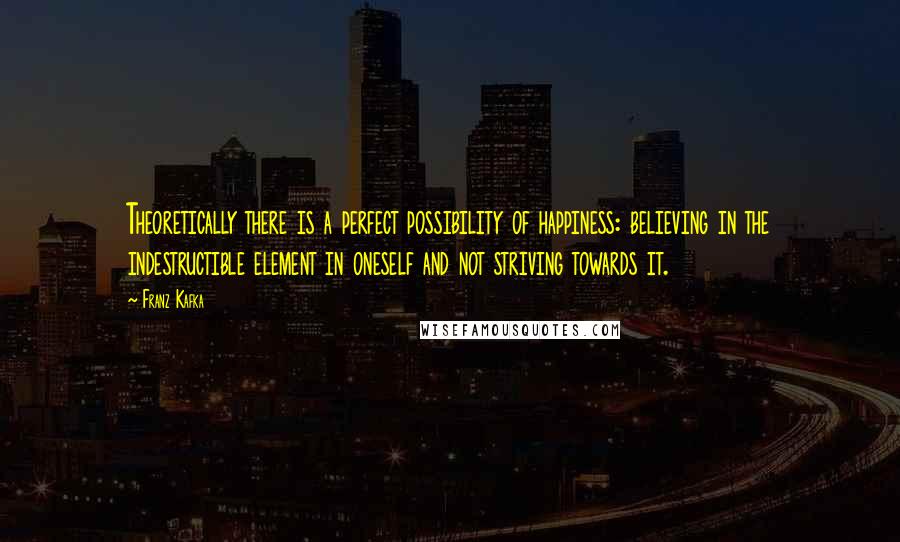 Franz Kafka Quotes: Theoretically there is a perfect possibility of happiness: believing in the indestructible element in oneself and not striving towards it.