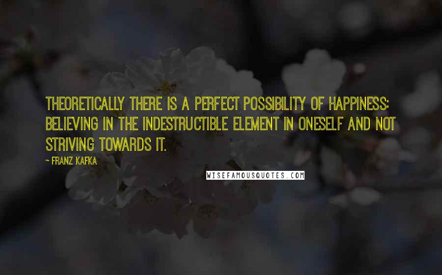 Franz Kafka Quotes: Theoretically there is a perfect possibility of happiness: believing in the indestructible element in oneself and not striving towards it.