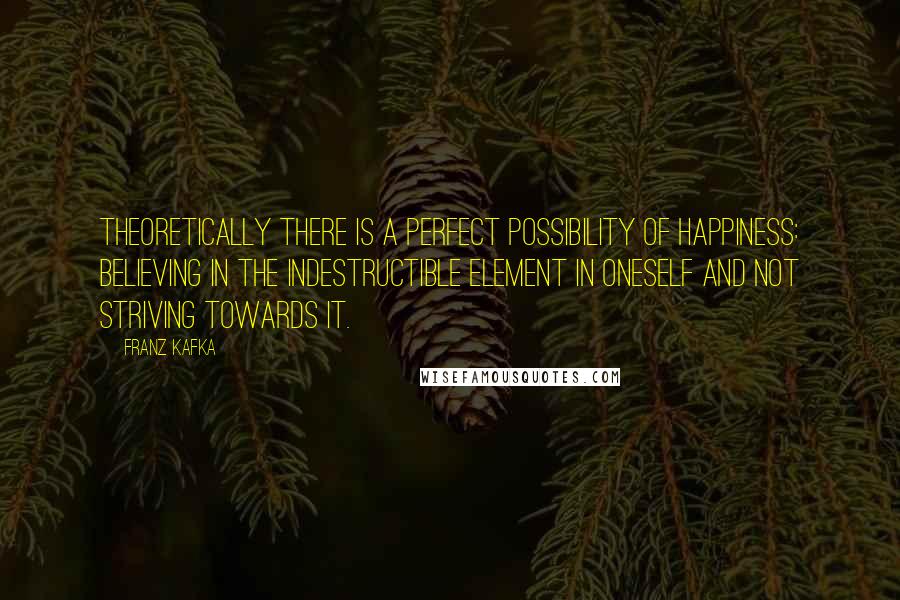 Franz Kafka Quotes: Theoretically there is a perfect possibility of happiness: believing in the indestructible element in oneself and not striving towards it.