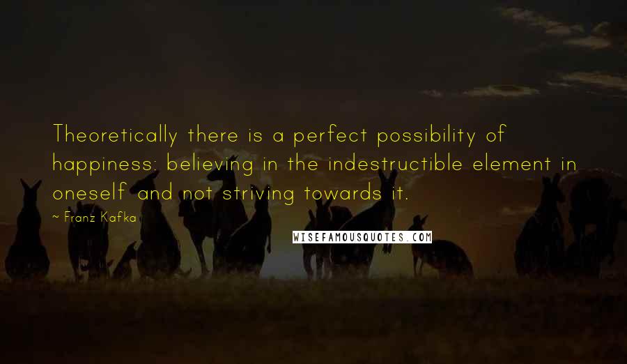 Franz Kafka Quotes: Theoretically there is a perfect possibility of happiness: believing in the indestructible element in oneself and not striving towards it.