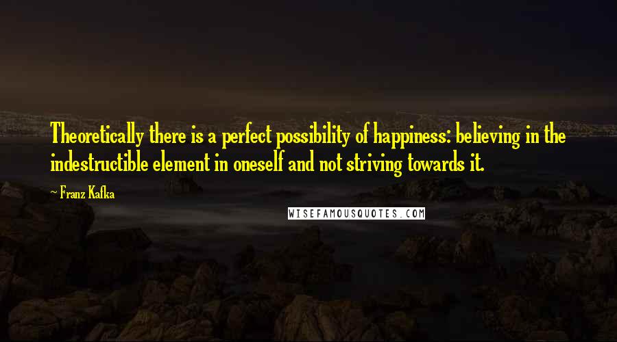 Franz Kafka Quotes: Theoretically there is a perfect possibility of happiness: believing in the indestructible element in oneself and not striving towards it.