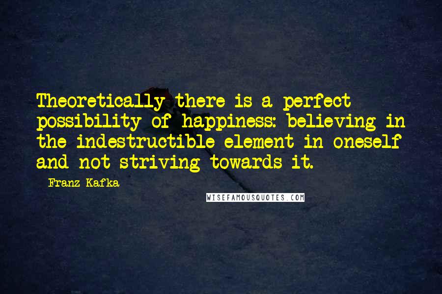 Franz Kafka Quotes: Theoretically there is a perfect possibility of happiness: believing in the indestructible element in oneself and not striving towards it.