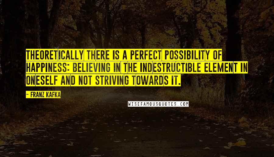 Franz Kafka Quotes: Theoretically there is a perfect possibility of happiness: believing in the indestructible element in oneself and not striving towards it.