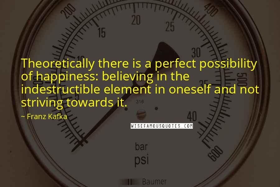 Franz Kafka Quotes: Theoretically there is a perfect possibility of happiness: believing in the indestructible element in oneself and not striving towards it.