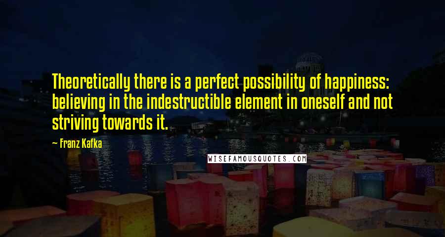 Franz Kafka Quotes: Theoretically there is a perfect possibility of happiness: believing in the indestructible element in oneself and not striving towards it.