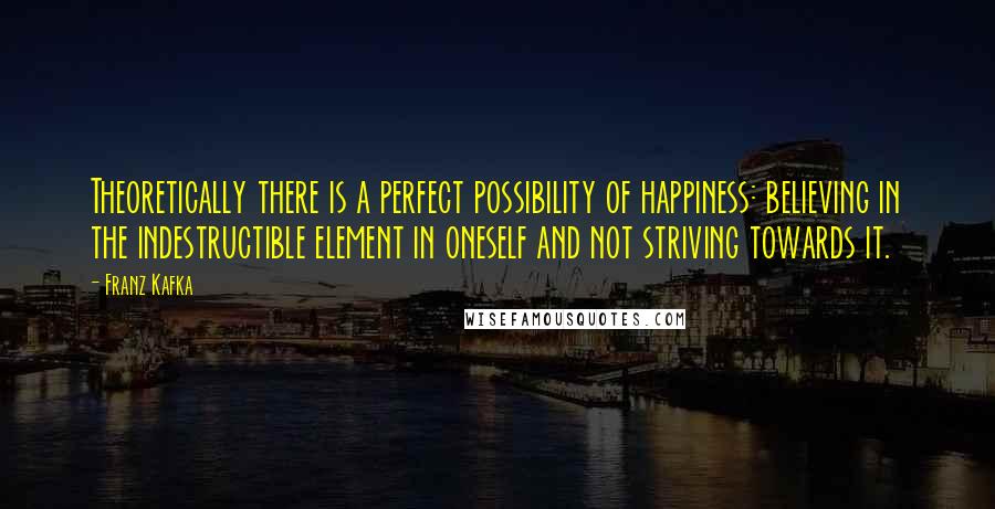Franz Kafka Quotes: Theoretically there is a perfect possibility of happiness: believing in the indestructible element in oneself and not striving towards it.