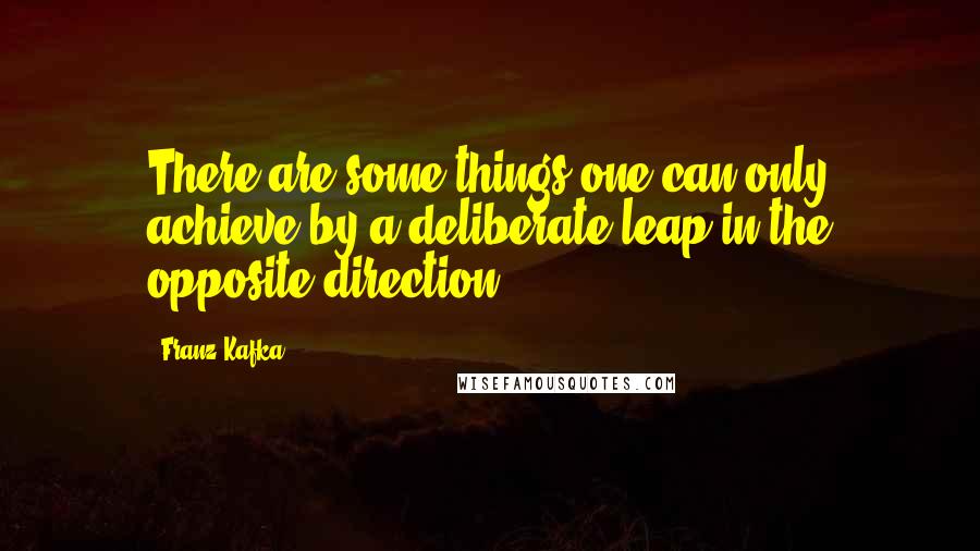 Franz Kafka Quotes: There are some things one can only achieve by a deliberate leap in the opposite direction.