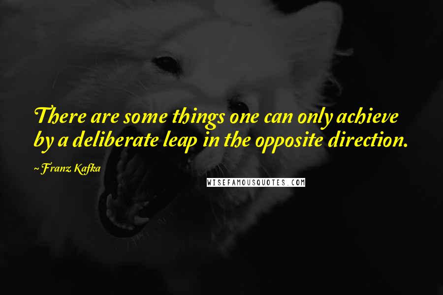 Franz Kafka Quotes: There are some things one can only achieve by a deliberate leap in the opposite direction.