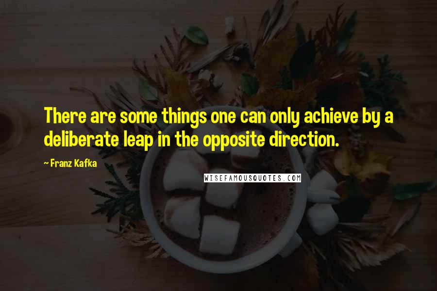 Franz Kafka Quotes: There are some things one can only achieve by a deliberate leap in the opposite direction.