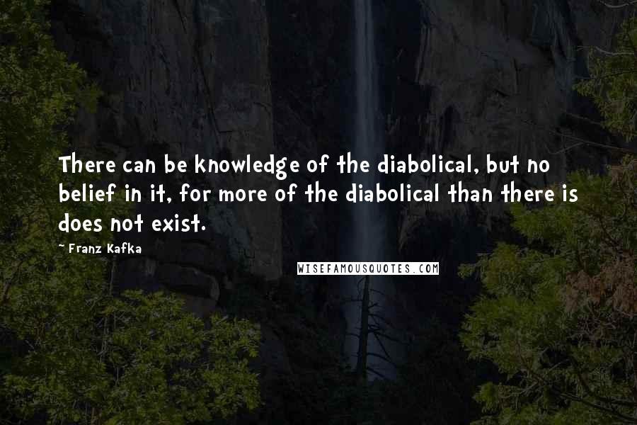 Franz Kafka Quotes: There can be knowledge of the diabolical, but no belief in it, for more of the diabolical than there is does not exist.