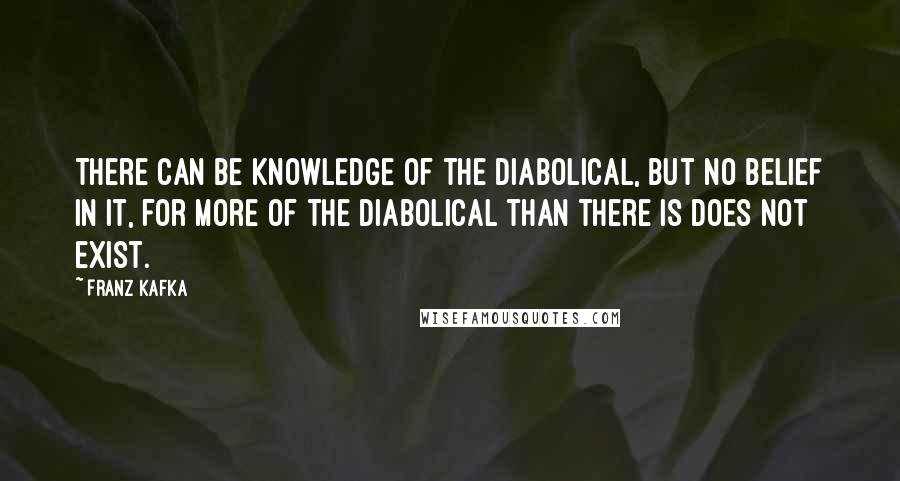 Franz Kafka Quotes: There can be knowledge of the diabolical, but no belief in it, for more of the diabolical than there is does not exist.