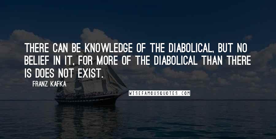 Franz Kafka Quotes: There can be knowledge of the diabolical, but no belief in it, for more of the diabolical than there is does not exist.