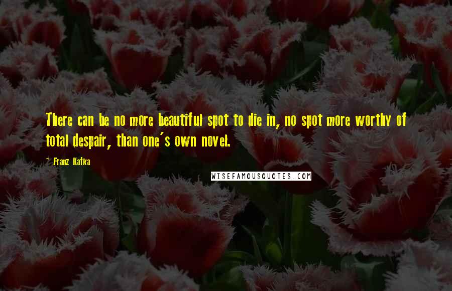 Franz Kafka Quotes: There can be no more beautiful spot to die in, no spot more worthy of total despair, than one's own novel.