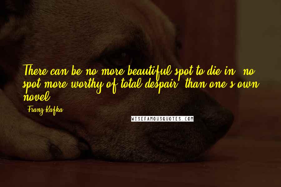 Franz Kafka Quotes: There can be no more beautiful spot to die in, no spot more worthy of total despair, than one's own novel.