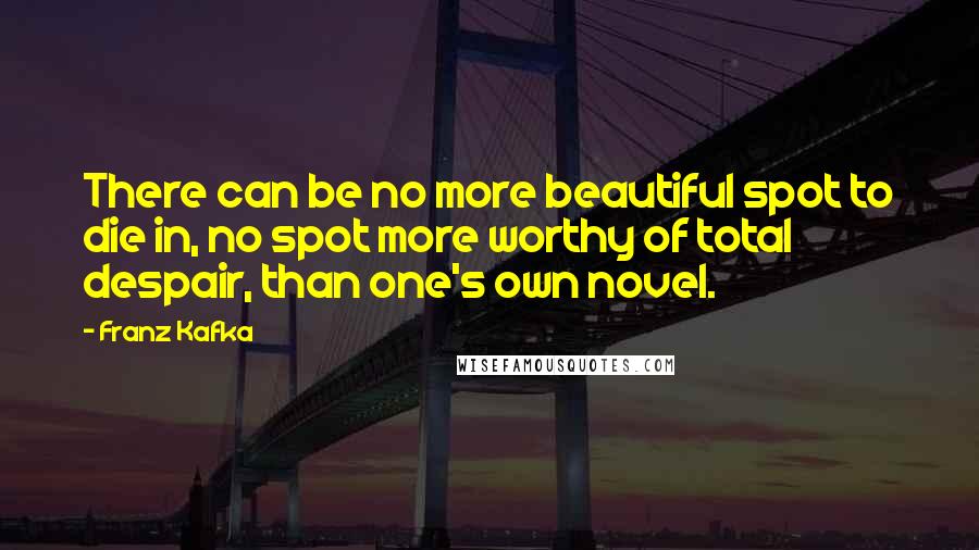 Franz Kafka Quotes: There can be no more beautiful spot to die in, no spot more worthy of total despair, than one's own novel.