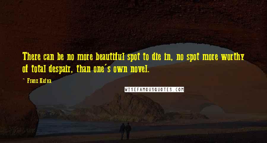 Franz Kafka Quotes: There can be no more beautiful spot to die in, no spot more worthy of total despair, than one's own novel.