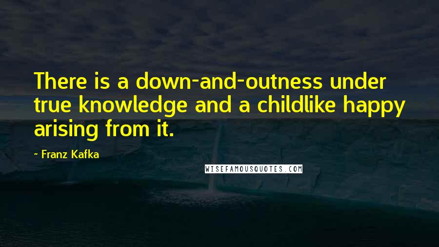 Franz Kafka Quotes: There is a down-and-outness under true knowledge and a childlike happy arising from it.